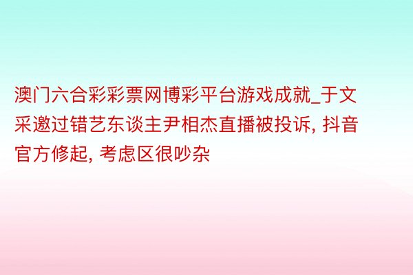 澳门六合彩彩票网博彩平台游戏成就_于文采邀过错艺东谈主尹相杰直播被投诉, 抖音官方修起, 考虑区很吵杂