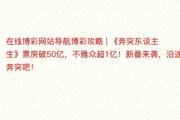 在线博彩网站导航博彩攻略 | 《奔突东谈主生》票房破50亿，不雅众超1亿！新番来袭，沿途奔突吧！