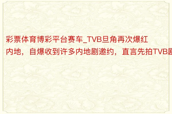 彩票体育博彩平台赛车_TVB旦角再次爆红内地，自爆收到许多内地剧邀约，直言先拍TVB剧