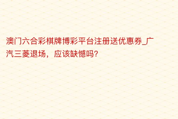 澳门六合彩棋牌博彩平台注册送优惠券_广汽三菱退场，应该缺憾吗？