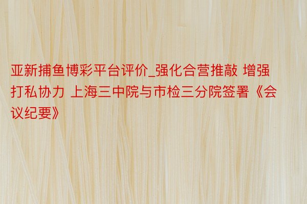 亚新捕鱼博彩平台评价_强化合营推敲 增强打私协力 上海三中院与市检三分院签署《会议纪要》