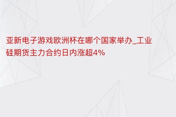 亚新电子游戏欧洲杯在哪个国家举办_工业硅期货主力合约日内涨超4%