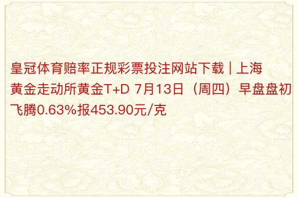 皇冠体育赔率正规彩票投注网站下载 | 上海黄金走动所黄金T+D 7月13日（周四）早盘盘初飞腾0.63%报453.90元/克