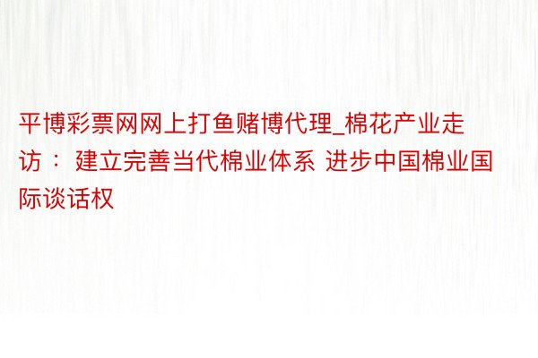 平博彩票网网上打鱼赌博代理_棉花产业走访 ：建立完善当代棉业体系 进步中国棉业国际谈话权