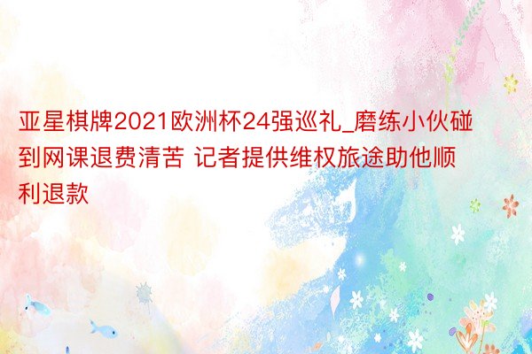 亚星棋牌2021欧洲杯24强巡礼_磨练小伙碰到网课退费清苦 记者提供维权旅途助他顺利退款