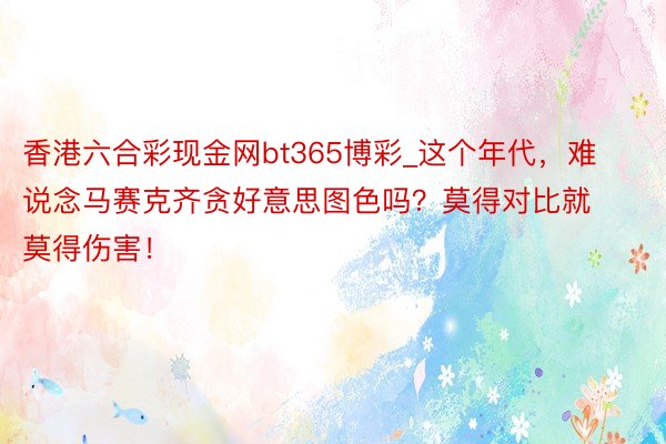 香港六合彩现金网bt365博彩_这个年代，难说念马赛克齐贪好意思图色吗？莫得对比就莫得伤害！