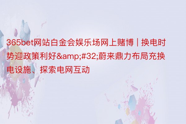 365bet网站白金会娱乐场网上赌博 | 换电时势迎政策利好&#32;蔚来鼎力布局充换电设施、探索电网互动