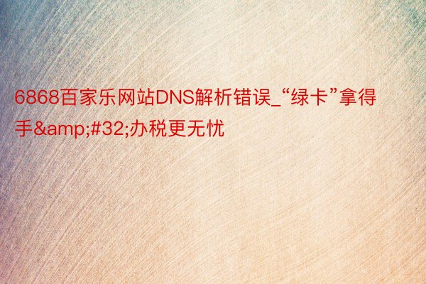 6868百家乐网站DNS解析错误_“绿卡”拿得手&#32;办税更无忧