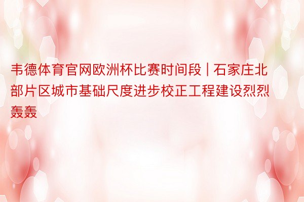 韦德体育官网欧洲杯比赛时间段 | 石家庄北部片区城市基础尺度进步校正工程建设烈烈轰轰