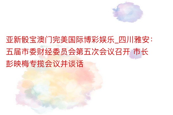 亚新骰宝澳门完美国际博彩娱乐_四川雅安：五届市委财经委员会第五次会议召开 市长彭映梅专揽会议并谈话