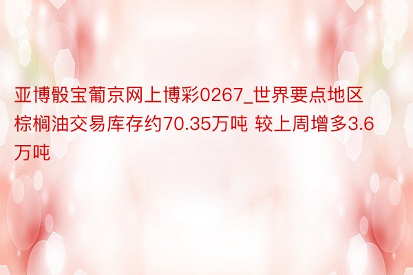 亚博骰宝葡京网上博彩0267_世界要点地区棕榈油交易库存约70.35万吨 较上周增多3.6万吨