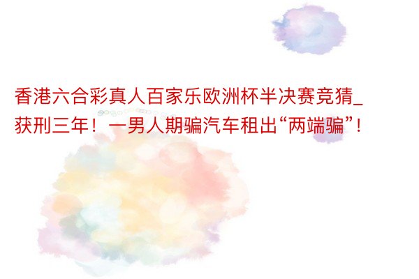 香港六合彩真人百家乐欧洲杯半决赛竞猜_获刑三年！一男人期骗汽车租出“两端骗”！