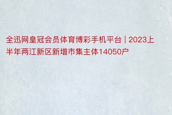 全迅网皇冠会员体育博彩手机平台 | 2023上半年两江新区新增市集主体14050户