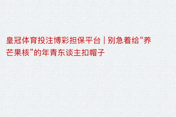 皇冠体育投注博彩担保平台 | 别急着给“养芒果核”的年青东谈主扣帽子