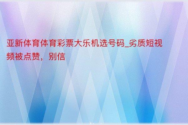 亚新体育体育彩票大乐机选号码_劣质短视频被点赞，别信