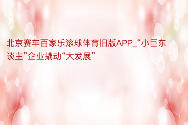 北京赛车百家乐滚球体育旧版APP_“小巨东谈主”企业撬动“大发展”