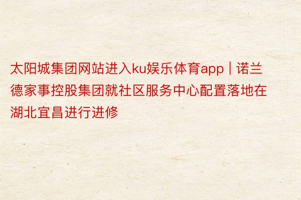 太阳城集团网站进入ku娱乐体育app | 诺兰德家事控股集团就社区服务中心配置落地在湖北宜昌进行进修