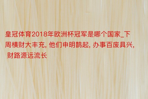 皇冠体育2018年欧洲杯冠军是哪个国家_下周横财大丰充， 他们申明鹊起， 办事百废具兴， 财路源远流长