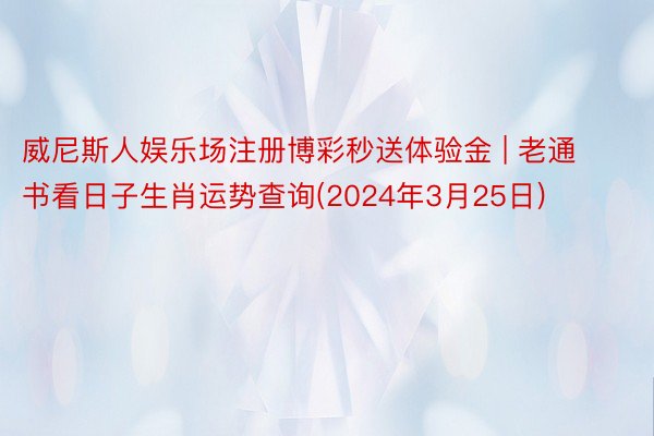 威尼斯人娱乐场注册博彩秒送体验金 | 老通书看日子生肖运势查询(2024年3月25日)