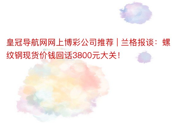 皇冠导航网网上博彩公司推荐 | 兰格报谈：螺纹钢现货价钱回话3800元大关！