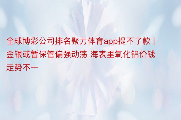 全球博彩公司排名聚力体育app提不了款 | 金银或暂保管偏强动荡 海表里氧化铝价钱走势不一