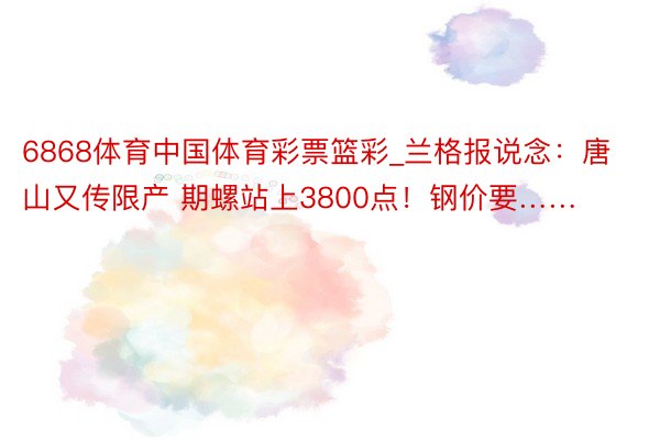 6868体育中国体育彩票篮彩_兰格报说念：唐山又传限产 期螺站上3800点！钢价要……