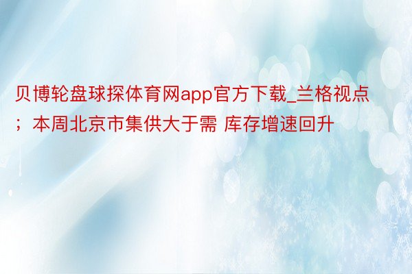 贝博轮盘球探体育网app官方下载_兰格视点；本周北京市集供大于需 库存增速回升