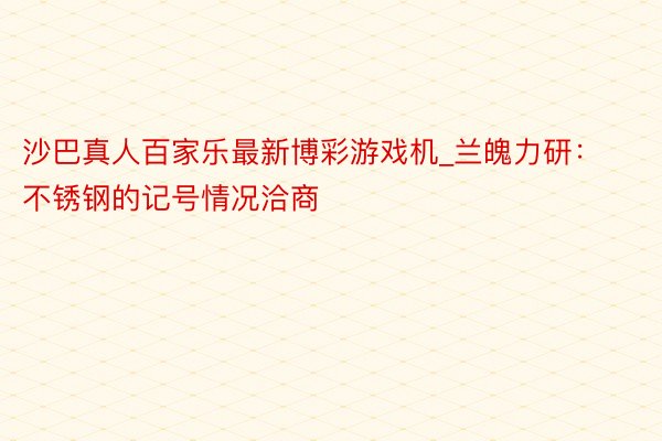 沙巴真人百家乐最新博彩游戏机_兰魄力研：不锈钢的记号情况洽商