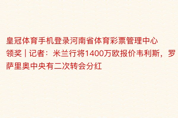 皇冠体育手机登录河南省体育彩票管理中心领奖 | 记者：米兰行将1400万欧报价韦利斯，罗萨里奥中央有二次转会分红