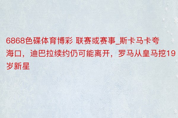 6868色碟体育博彩 联赛或赛事_斯卡马卡夸海口，迪巴拉续约仍可能离开，罗马从皇马挖19岁新星