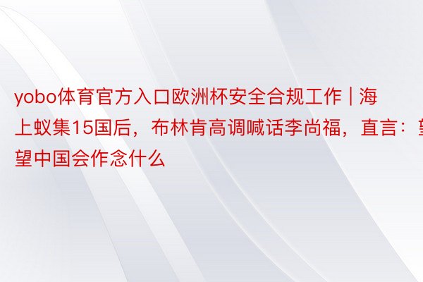 yobo体育官方入口欧洲杯安全合规工作 | 海上蚁集15国后，布林肯高调喊话李尚福，直言：望望中国会作念什么