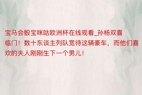 宝马会骰宝咪咕欧洲杯在线观看_孙杨双喜临门！数十东谈主列队宽待这辆豪车，而他们喜欢的夫人刚刚生下一个男儿！