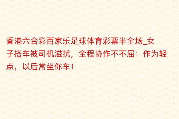 香港六合彩百家乐足球体育彩票半全场_女子搭车被司机滋扰，全程协作不不屈：作为轻点，以后常坐你车！