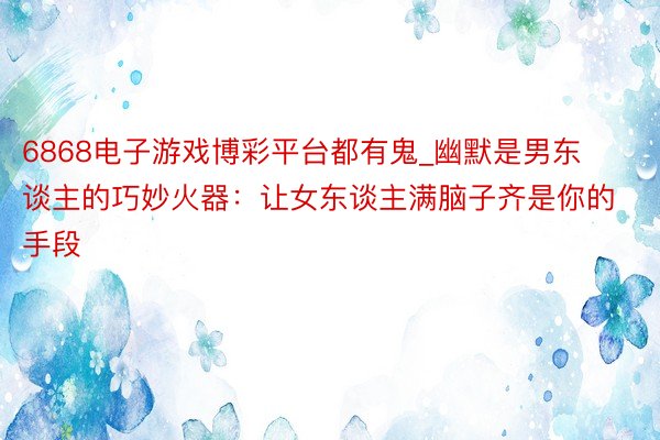 6868电子游戏博彩平台都有鬼_幽默是男东谈主的巧妙火器：让女东谈主满脑子齐是你的手段