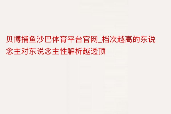 贝博捕鱼沙巴体育平台官网_档次越高的东说念主对东说念主性解析越透顶