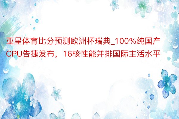 亚星体育比分预测欧洲杯瑞典_100%纯国产CPU告捷发布，16核性能并排国际主活水平