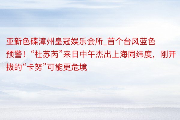 亚新色碟漳州皇冠娱乐会所_首个台风蓝色预警！“杜苏芮”来日中午杰出上海同纬度，刚开拔的“卡努”可能更危境