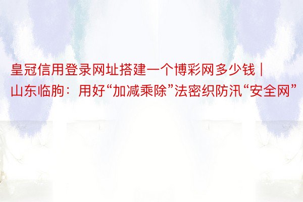 皇冠信用登录网址搭建一个博彩网多少钱 | 山东临朐：用好“加减乘除”法密织防汛“安全网”