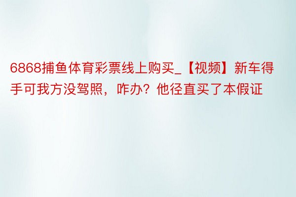 6868捕鱼体育彩票线上购买_【视频】新车得手可我方没驾照，咋办？他径直买了本假证