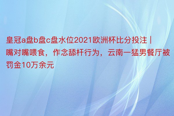 皇冠a盘b盘c盘水位2021欧洲杯比分投注 | ﻿嘴对嘴喂食，作念舔杆行为，云南一猛男餐厅被罚金10万余元