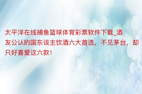 太平洋在线捕鱼篮球体育彩票软件下载_酒友公认的国东谈主饮酒六大首选，不见茅台，却只好喜爱这六款！