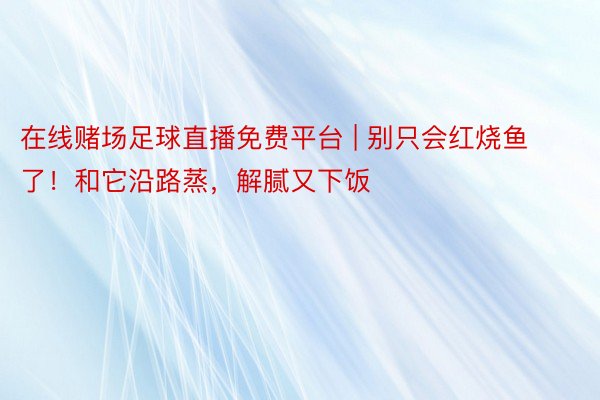 在线赌场足球直播免费平台 | 别只会红烧鱼了！和它沿路蒸，解腻又下饭