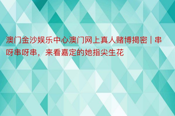 澳门金沙娱乐中心澳门网上真人赌博揭密 | 串呀串呀串，来看嘉定的她指尖生花