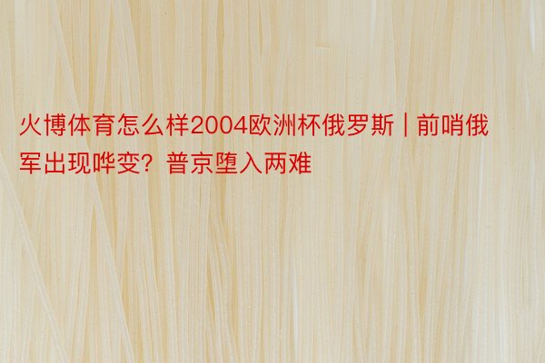 火博体育怎么样2004欧洲杯俄罗斯 | 前哨俄军出现哗变？普京堕入两难