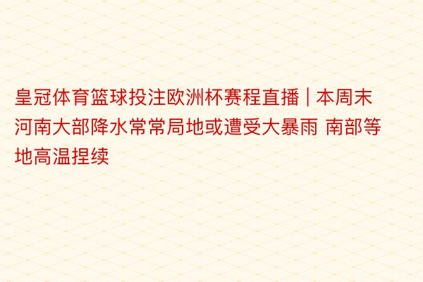 皇冠体育篮球投注欧洲杯赛程直播 | 本周末河南大部降水常常局地或遭受大暴雨 南部等地高温捏续