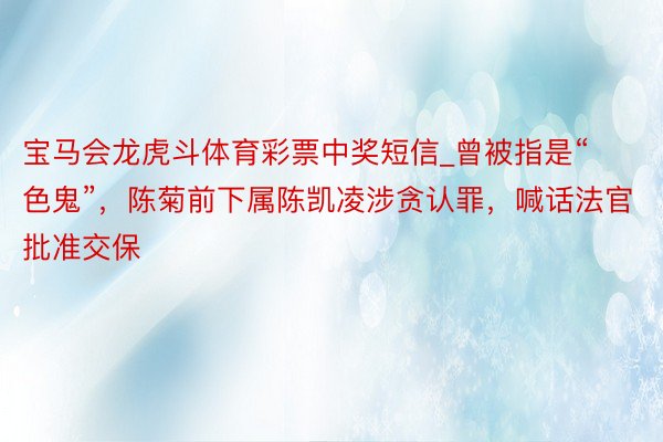 宝马会龙虎斗体育彩票中奖短信_曾被指是“色鬼”，陈菊前下属陈凯凌涉贪认罪，喊话法官批准交保