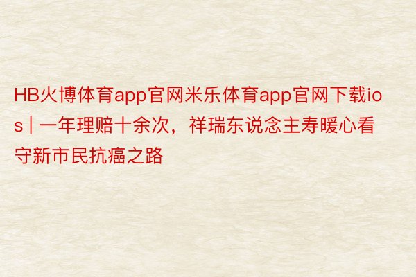 HB火博体育app官网米乐体育app官网下载ios | 一年理赔十余次，祥瑞东说念主寿暖心看守新市民抗癌之路