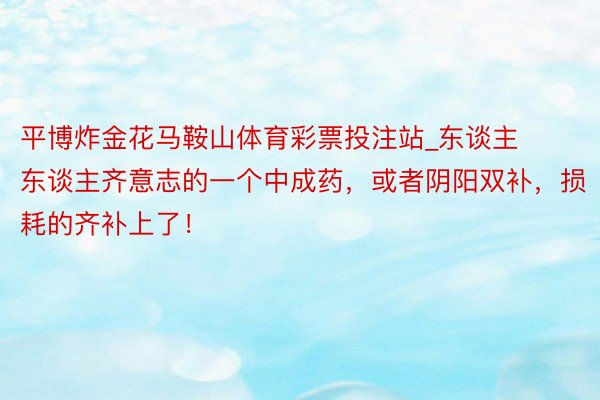 平博炸金花马鞍山体育彩票投注站_东谈主东谈主齐意志的一个中成药，或者阴阳双补，损耗的齐补上了！