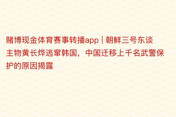 赌博现金体育赛事转播app | 朝鲜三号东谈主物黄长烨逃窜韩国，中国迁移上千名武警保护的原因揭露