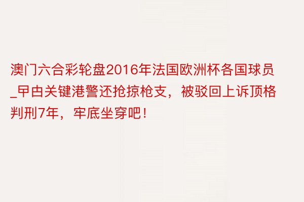 澳门六合彩轮盘2016年法国欧洲杯各国球员_曱甴关键港警还抢掠枪支，被驳回上诉顶格判刑7年，牢底坐穿吧！